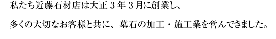 私たち近藤石材店は大正3年3月に創業し、多くの大切なお客様と共に、墓石の加工・施工業を営んできました。