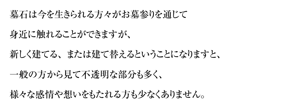 墓石は今を生きられる方々がお墓参りを通じて身近に触れることができますが、新しく建てる、または建て替えるということになりますと、一般の方から見て不透明な部分も多く、様々な感情や想いをもたれる方も少なくありません。