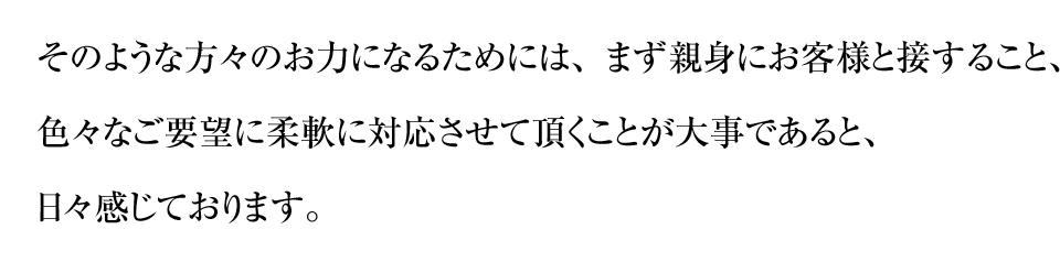 そのような方々のお力になるためには、まず親身にお客様と接すること、色々なご要望に柔軟に対応させて頂くことが大事であると、日々感じております。