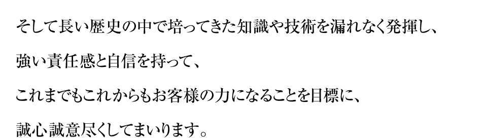 そして長い歴史の中で培ってきた知識や技術を漏れなく発揮し、強い責任感と自信を持って、これまでもこれからもお客様の力になることを目標に、誠心誠意尽くしてまいります。