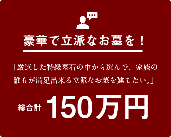 豪華で立派なお墓を！「厳選した特級墓石の中から選んで、家族の誰もが満足出来る立派なお墓を建てたい。」