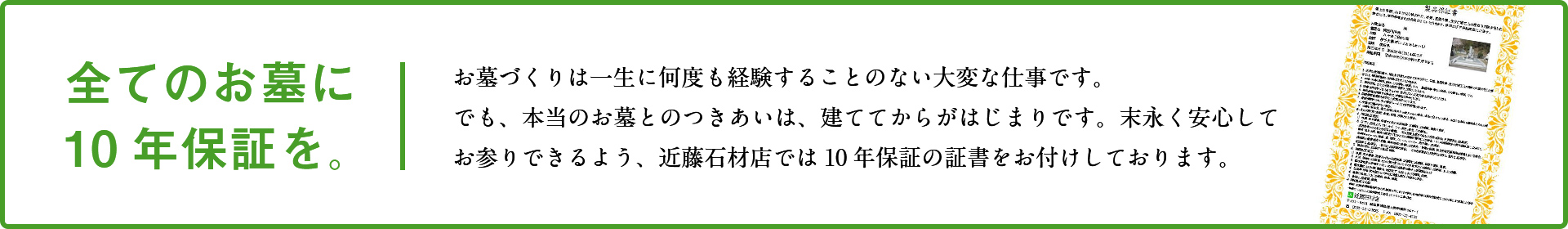 全てのお墓に10年保証を。お墓づくりは一生に何度も経験することのない大変な仕事です。でも、本当のお墓とのつきあいは、建ててからがはじまりです。末永く安心してお参りできるよう、近藤石材店では10年保証の証書をお付けしております。