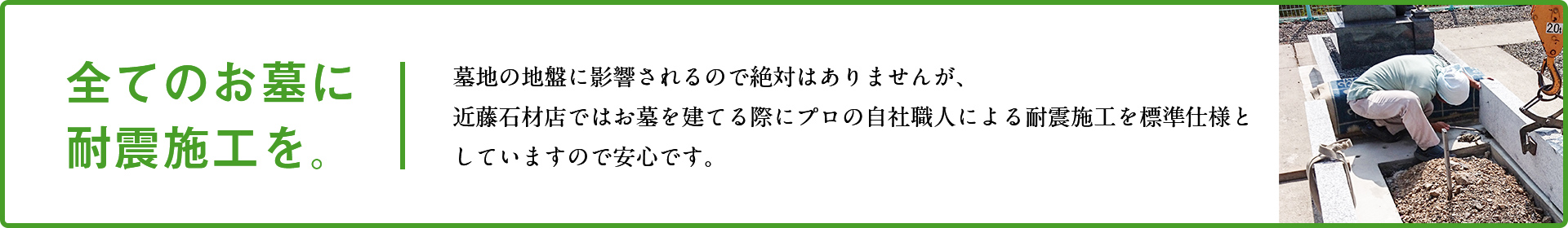 全てのお墓に耐震施工を。墓地の地盤に影響されるので絶対はありませんが、近藤石材店ではお墓を建てる際にプロの自社職人による耐震施工を標準仕様としていますので安心です。